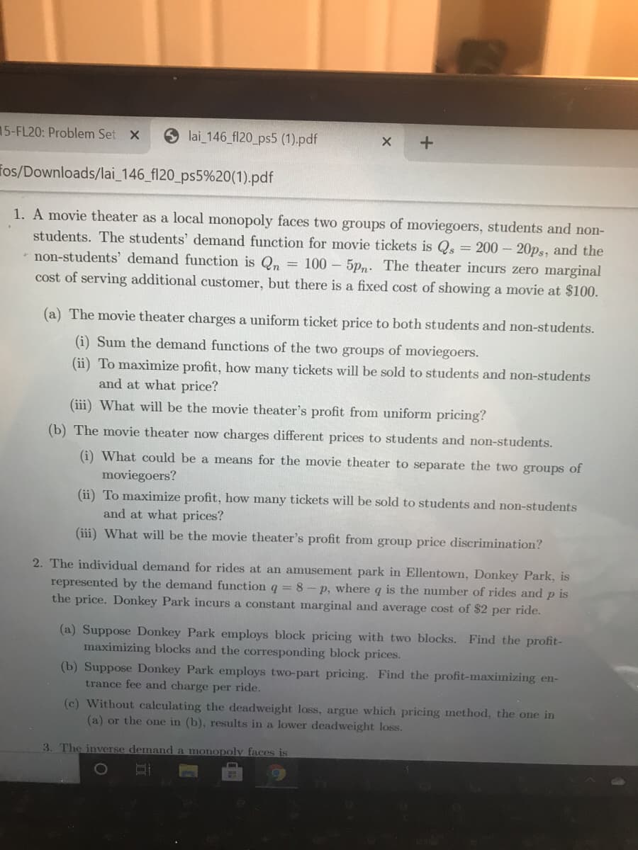 15-FL20: Problem Set X
lai_146 fl20_ps5 (1).pdf
fos/Downloads/lai_146_fl20_ps5%20(1).pdf
1. A movie theater as a local monopoly faces two groups of moviegoers, students and non-
students. The students' demand function for movie tickets is Qs = 200 – 20ps, and the
* non-students' demand function is Qn = 100 – 5p,. The theater incurs zero marginal
cost of serving additional customer, but there is a fixed cost of showing a movie at $100.
(a) The movie theater charges a uniform ticket price to both students and non-students.
(i) Sum the demand functions of the two groups of moviegoers.
(ii) To maximize profit, how many tickets will be sold to students and non-students
and at what price?
(iii) What will be the movie theater's profit from uniform pricing?
(b) The movie theater now charges different prices to students and non-students.
(i) What could be a means for the movie theater to separate the two groups of
moviegoers?
(ii) To maximize profit, how many tickets will be sold to students and non-students
and at what prices?
(iii) What will be the movie theater's profit from group price discrimination?
2. The individual demand for rides at an amusement park in Ellentown, Donkey Park, is
represented by the demand function q = 8- p, where q is the number of rides and p is
the price. Donkey Park incurs a constant marginal and average cost of $2 per ride.
(a) Suppose Donkey Park employs block pricing with two blocks. Find the profit-
maximizing blocks and the corresponding block prices.
(b) Suppose Donkey Park employs two-part pricing. Find the profit-maximizing en-
trance fee and charge per ride.
(c) Without calculating the deadweight loss, argue which pricing method, the one in
(a) or the one in (b), results in a lower deadweight loss.
3. The inverse demand a monopoly faces is
1O
