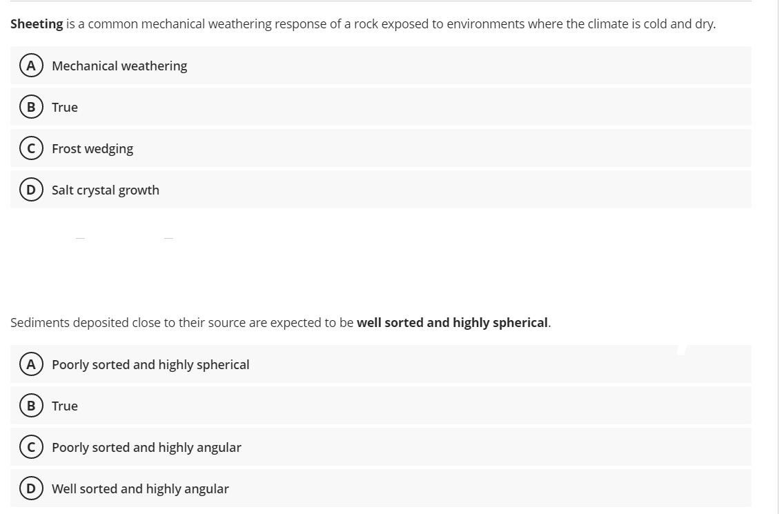 Sheeting is a common mechanical weathering response of a rock exposed to environments where the climate is cold and dry.
(A) Mechanical weathering
B True
с Frost wedging
D Salt crystal growth
Sediments deposited close to their source are expected to be well sorted and highly spherical.
(A) Poorly sorted and highly spherical
B
True
C) Poorly sorted and highly angular
(D) Well sorted and highly angular