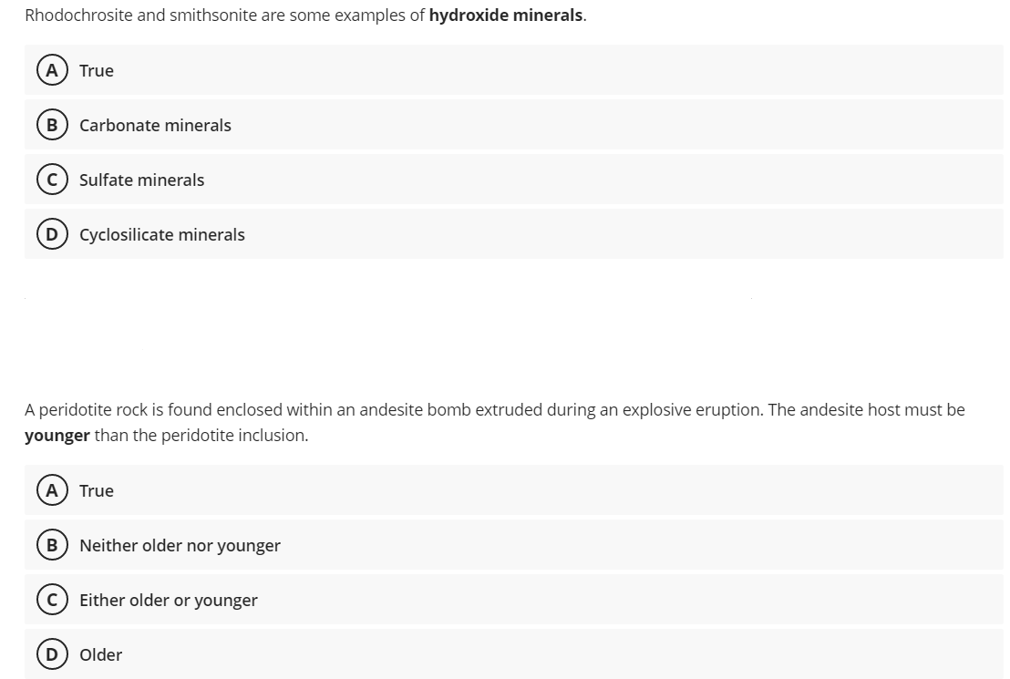 Rhodochrosite and smithsonite are some examples of hydroxide minerals.
A True
B Carbonate minerals
C) Sulfate minerals
D) Cyclosilicate minerals
A peridotite rock is found enclosed within an andesite bomb extruded during an explosive eruption. The andesite host must be
younger than the peridotite inclusion.
A True
B Neither older nor younger
C) Either older or younger
D) Older