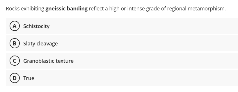 Rocks exhibiting gneissic banding reflect a high or intense grade of regional metamorphism.
A) Schistocity
(B) Slaty cleavage
C) Granoblastic texture
D) True