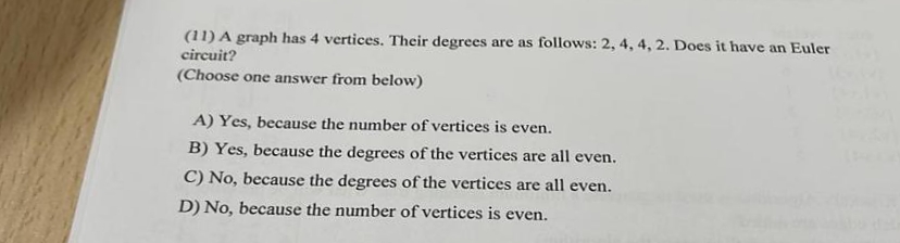 (11) A graph has 4 vertices. Their degrees are as follows: 2, 4, 4, 2. Does it have an Euler
circuit?
(Choose one answer from below)
A) Yes, because the number of vertices is even.
B) Yes, because the degrees of the vertices are all even.
C) No, because the degrees of the vertices are all even.
D) No, because the number of vertices is even.
