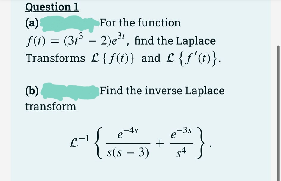 Question 1
(а)
For the function
f(t) = (3t³ – 2)e", find the Laplace
Transforms L {f(t)} and L {f'(t)}.
-
(b).
Find the inverse Laplace
transform
{;
-4s
}.
L-1
e 3s
e
s(s – 3)
+
s4
|
