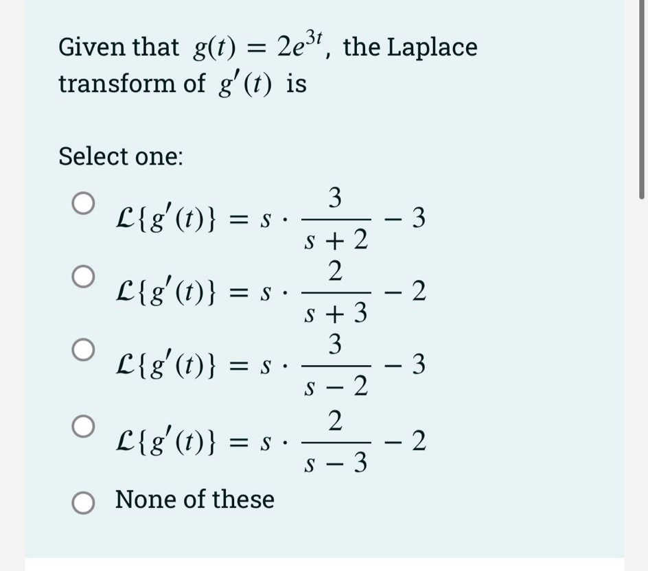 Given that g(t) = 2e", the Laplace
transform of g'(t) is
Select one:
L{g'(1)} =
- 3
s + 2
2
– 2
s + 3
3
- 3
s – 2
%3D
s •
L{g'(t)} = s ·
|
L{g'(t)}
|
-
2
- 2
s - 3
L{g'(t)} = s ·
O None of these
3.
