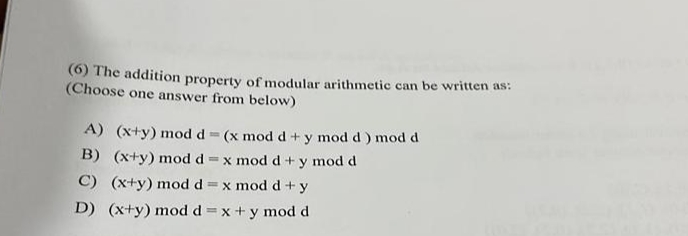 (6) The addition property of modular arithmetic can be written as:
(Choose one answer from below)
A) (x+y) mod d (x mod d+ y mod d ) mod d
B) (x+y) mod d x mod d + y mod d
C) (x+y) mod d =x mod d +y
D) (x+y) mod d =x + y mod d
