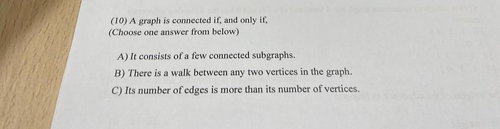 (10) A graph is connected if, and only if,
(Choose one answer from below)
A) It consists of a few connected subgraphs.
B) There is a walk between any two vertices in the graph.
C) Its number of edges is more than its number of vertices.
