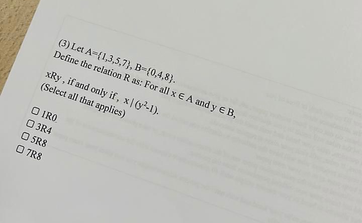 (3) Let A={1,3,5,7}, B={0,4,8}.
Define the relation R as: For all x E A and y E B,
xRy , if and only if, x| (y-1).
(Select all that applies)
O IRO.
O 3R4
O SR8
O 7R8
