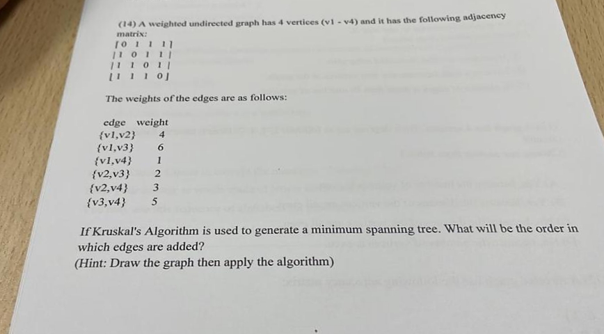 (14) A weighted undirected graph has 4 vertices (v1 - v4) and it has the following adjacency
matrix:
10 1 111
|1 0111
11 1011
The weights of the edges are as follows:
edge weight
{vl,v2}
{vl,v3}
{vl,v4}
{v2,v3}
{v2,v4}
{v3,v4}
4
6.
1
2
3
5
If Kruskal's Algorithm is used to generate a minimum spanning tree. What will be the order in
which edges are added?
(Hint: Draw the graph then apply the algorithm)
