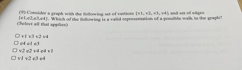 (9) Consider a graph with the following set of vertices {v1, v2, v3, v4} and set of edges
{el,e2,e3,c4}. Which of the following is a valid representation of a possible walk in the graph?
(Select all that applies)
O vl v3 v2 v4
O c4 el e3
O v2 e2 v4 e4 v1
O vl v2 e3 e4
