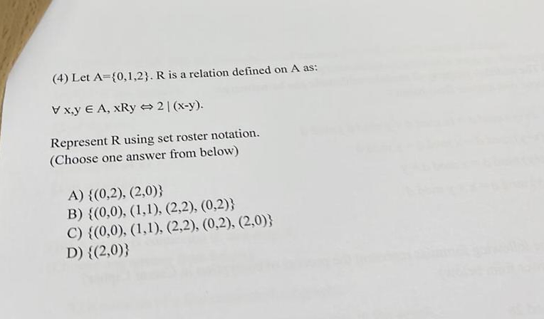 (4) Let A={0,1,2}. R is a relation defined on A as:
V x,y E A, xRy 2|(x-y).
Represent R using set roster notation.
(Choose one answer from below)
A) {(0,2), (2,0)}
B) {(0,0), (1,1), (2,2), (0,2)}
C) {(0,0), (1,1), (2,2), (0,2), (2,0)}
D) {(2,0)}
