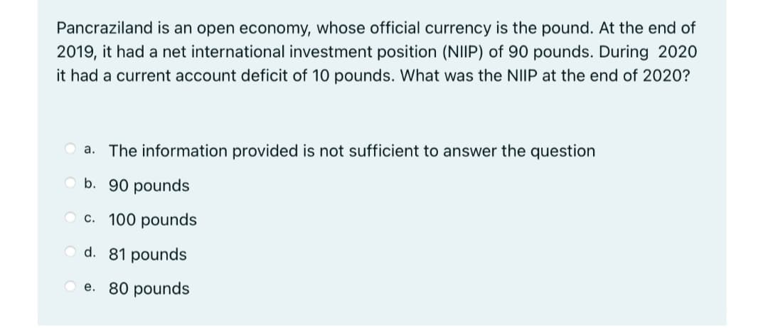 Pancraziland is an open economy, whose official currency is the pound. At the end of
2019, it had a net international investment position (NIIP) of 90 pounds. During 2020
it had a current account deficit of 10 pounds. What was the NIIP at the end of 2020?
a. The information provided is not sufficient to answer the question
Ob. 90 pounds
O c. 100 pounds
O d. 81 pounds
e. 80 pounds