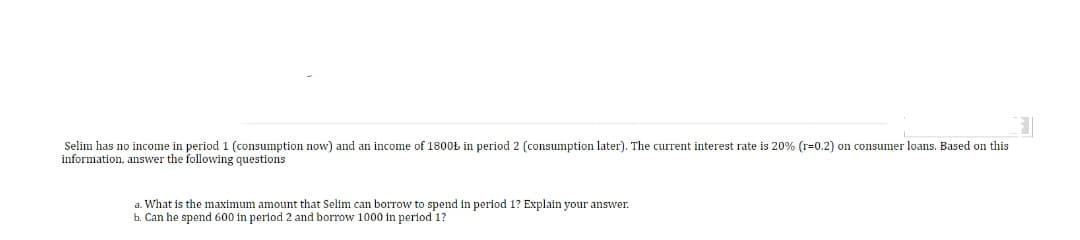 Selim has no income in period 1 (consumption now) and an income of 1800Ł in period 2 (consumption later). The current interest rate is 20% (r=0.2) on consumer loans. Based on this
information, answer the following questions
a. What is the maximum amount that Selim can borrow to spend in period 1? Explain your answer.
Can he spend 600 in period 2 and borrow 1000 in period 1?
