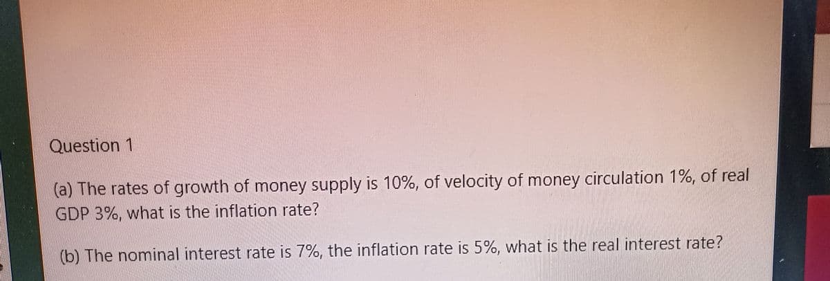 Question 1
(a) The rates of growth of money supply is 10%, of velocity of money circulation 1%, of real
GDP 3%, what is the inflation rate?
(b) The nominal interest rate is 7%, the inflation rate is 5%, what is the real interest rate?
