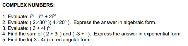 COMPLEX NUMBERS:
1. Evaluate: 138-142 + 2154
2. Evaluate: (2/30° )( 4/20°). Express the answer in algebraic form.
3. Evaluate: (3 + 4i)5
4. Find the sum of ( 2 + 3i) and (-3 + i). Express the answer in exponential form.
5. Find the In( 3 - 4i) in rectangular form.