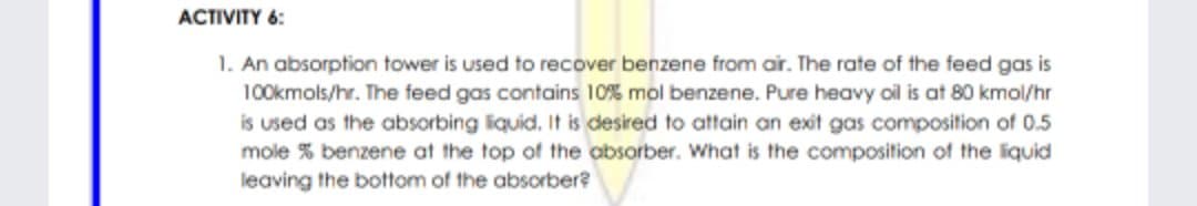 ACTIVITY 6:
1. An absorption tower is used to recover benzene from air. The rate of the feed gas is
100kmols/hr. The feed gas contains 10% mol benzene. Pure heavy oil is at 80 kmol/hr
is used as the absorbing liquid. It is desired to attain an exit gas composition of 0.5
mole % benzene at the top of the obsorber. What is the composition of the liquid
leaving the bottom of the absorber?
