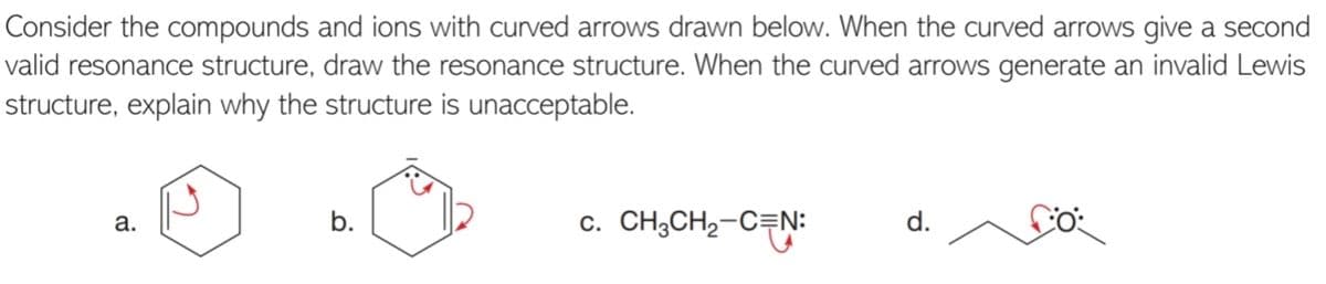 Consider the compounds and ions with curved arrows drawn below. When the curved arrows give a second
valid resonance structure, draw the resonance structure. When the curved arrows generate an invalid Lewis
structure, explain why the structure is unacceptable.
b.
c. CH;CH2-C=N:
d.
a.
