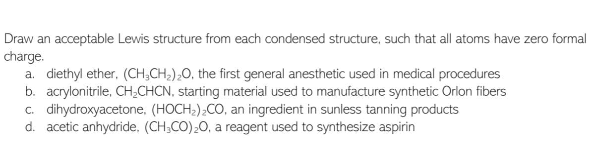 Draw an acceptable Lewis structure from each condensed structure, such that all atoms have zero formal
charge.
a. diethyl ether, (CH;CH2);O, the first general anesthetic used in medical procedures
b. acrylonitrile, CH;CHCN, starting material used to manufacture synthetic Orlon fibers
c. dihydroxyacetone, (HOCH2)¿CO, an ingredient in sunless tanning products
d. acetic anhydride, (CH;CO)20, a reagent used to synthesize aspirin
