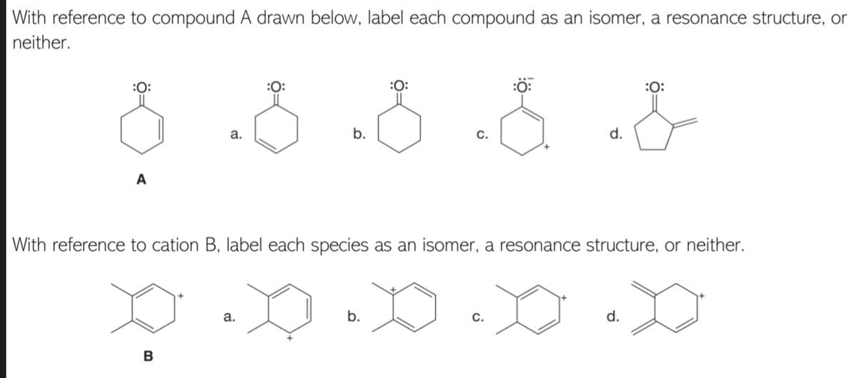 With reference to compound A drawn below, label each compound as an isomer, a resonance structure, or
neither.
:0:
:0:
:O:
:ö:
:0:
a.
b.
с.
d.
A
With reference to cation B, label each species as an isomer, a resonance structure, or neither.
а.
b.
С.
d.
