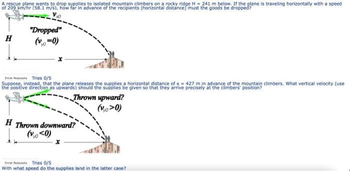 A rescue plane wants to drop supplies to isolated mountain climbers on a rocky ridge H = 241 m below. If the plane is traveling horizontally with a speed
"Dropped"
(v-0)
H
Berie hessuta Tries 0/5
Suppose, Instead, that the plane releases the supplies a horizontal distance of x = 427 m in advance of the mountain climbers. What vertical velocity (use
Thrown upward?
(Vo>0)
H Thrown downward?
(vo <0)
Er tenta Tries 0/5
With what speed do the supplies land in the latter case?
