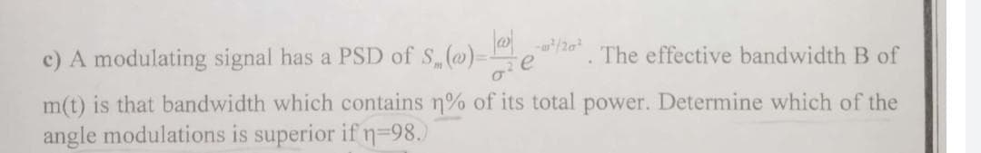 c) A modulating signal has a PSD of S(@)=
The effective bandwidth B of
m(t) is that bandwidth which contains n% of its total power. Determine which of the
angle modulations is superior if n%=98.)
