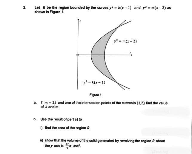 2.
Let R be the region bounded by the curves y = k(x– 1) and y? = m(x - 2) as
shown in Figure 1.
y? = m(x - 2)
y? = k(x - 1)
Figure 1
a. f m 2k and one of the intersection points of the curves is (3,2), find the value
of k and m.
b. Use the result of part a) to
I) find the area of the region R.
") show that the volume of the solid generated by revolving the region R about
the y-axis is n unit?.
