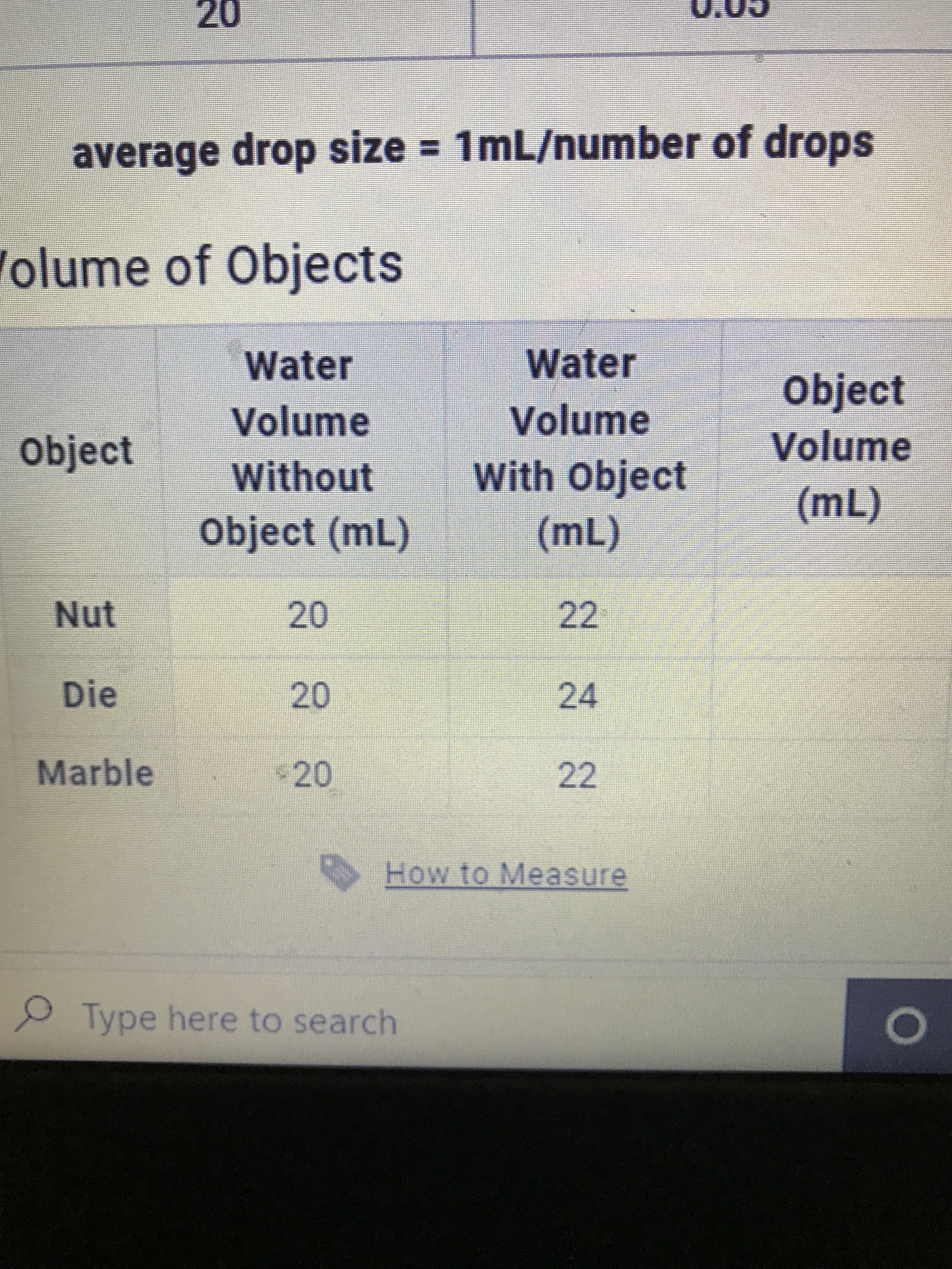 20
average drop size = 1mL/number of drops
Volume of Objects
Water
Water
object
Volume
Volume
Volume
Object
With Object
Without
(m)
22
Object (mL)
(m)
20
24
20.
220
Die
Marble
22
How to Measure
Type here to search
