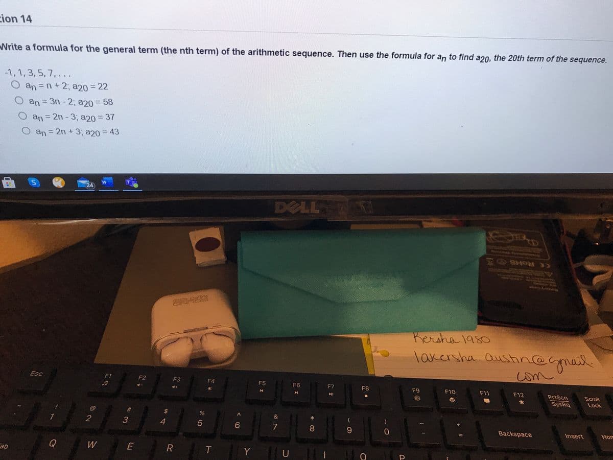 ion 14
Write a formula for the general term (the nth term) of the arithmetic sequence. Then use the formula for an to find a2o, the 20th term of the sequence.
-1, 1,3, 5, 7, ..
O an=n+2, a20 = 22
mum
Oan
an 3n - 2, a20 = 58
Oan=2n -3, a20 = 37
an= 2n + 3, a20 = 43
24)
DELL
CC ROHS
Rersha 1980
lakersha. aushn@gmail.
om
Esc
F1
F2
F3
F4
F5
F6
F7
F8
F9
F10
F11
F12
PrtScn
Scroll
SysRq
Lock
&
2
3
4
7
8.
Backspace
Insert
Hon
Q
W
E
Y
U
qe
< CO
శ్రీ
