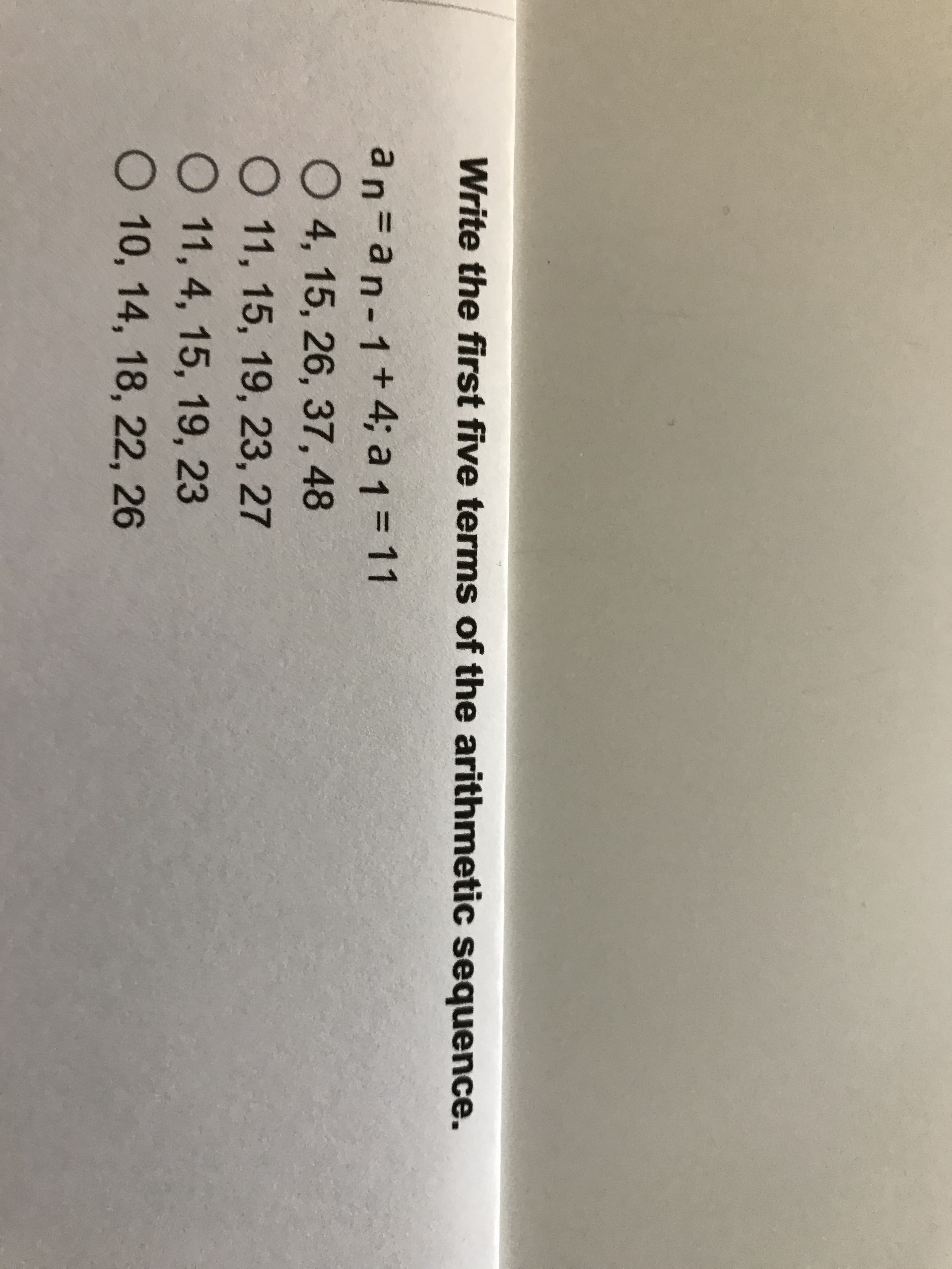 Write the first five terms of the arithmetic sequence.
an=an-1+4; a 1 = 11
04, 15, 26, 37, 48
O 11, 15, 19, 23, 27
O 11, 4, 15, 19, 23
O 10, 14, 18, 22, 26
