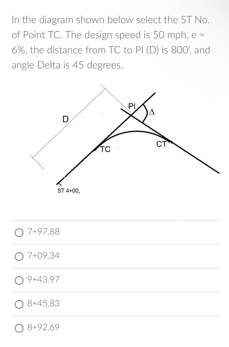 In the diagram shown below select the ST No.
of Point TC. The design speed is 50 mph, e =
6%, the distance from TC to PI (D) is 800', and
angle Delta is 45 degrees.
ST.4+00,
7+97.88
7+09.34
9+43.97
8+45.83
8+92.69
TC