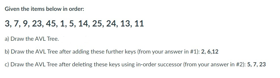 Given the items below in order:
3, 7, 9, 23, 45, 1, 5, 14, 25, 24, 13, 11
a) Draw the AVL Tree.
b) Draw the AVL Tree after adding these further keys (from your answer in #1): 2, 6,12
c) Draw the AVL Tree after deleting these keys using in-order successor (from your answer in #2): 5, 7, 23
