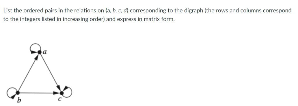 List the ordered pairs in the relations on {a, b, c, d} corresponding to the digraph (the rows and columns correspond
to the integers listed in increasing order) and express in matrix form.
b.
