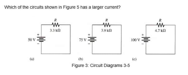 Which of the circuits shown in Figure 5 has a larger current?
R
R
3.3 kn
3.9 k
4.7 k
50 V
100 v
75 V
(a)
(b)
(c)
Figure 3: Circuit Diagrams 3-5
