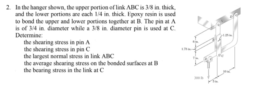 2. In the hanger shown, the upper portion of link ABC is 3/8 in. thick,
and the lower portions are each 1/4 in. thick. Epoxy resin is used
to bond the upper and lower portions together at B. The pin at A
is of 3/4 in. diameter while a 3/8 in. diameter pin is used at C.
Determine:
1.25 in.
the shearing stress in pin A
the shearing stress in pin C
the largest normal stress in link ABC
the average shearing stress on the bonded surfaces at B
the bearing stress in the link at C
6 in.
1.75 in.
7 in.
10 in.
300 lb
S in.
