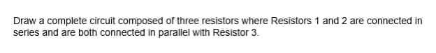 Draw a complete circuit composed of three resistors where Resistors 1 and 2 are connected in
series and are both connected in parallel with Resistor 3.
