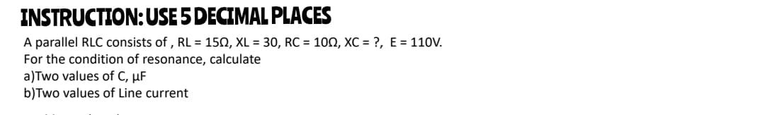 INSTRUCTION:USE 5 DECIMAL PLACES
A parallel RLC consists of , RL = 150, XL = 30, RC = 100, XC = ?, E = 110V.
For the condition of resonance, calculate
a)Two values of C, µF
b)Two values of Line current
