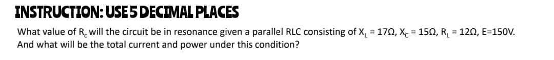 INSTRUCTION: USE5 DECIMAL PLACES
What value of R. will the circuit be in resonance given a parallel RLC consisting of X, = 170, Xc = 150, R, = 120, E=150V.
And what will be the total current and power under this condition?
