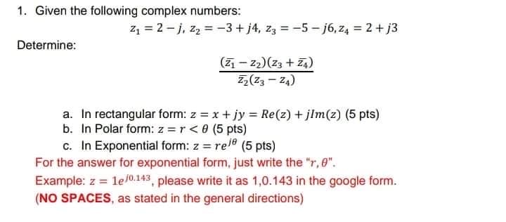 1. Given the following complex numbers:
z = 2 - j, zz = -3 + j4, z3 = -5- j6, z4 = 2+ j3
Determine:
(7 – z2)(z3 + Z4)
Z,(Z3 - 24)
a. In rectangular form: z = x + jy Re(z) + jlm(z) (5 pts)
b. In Polar form: z =r< 0 (5 pts)
c. In Exponential form: z = ree (5 pts)
For the answer for exponential form, just write the "r, 0".
Example: z = le/0.143, please write it as 1,0.143 in the google form.
%3D
(NO SPACES, as stated in the general directions)
