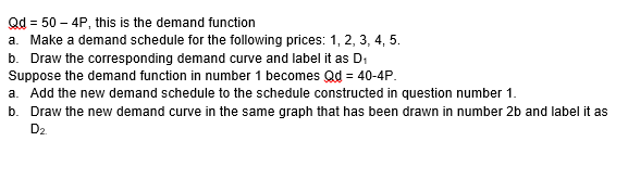 Qd = 50 – 4P, this is the demand function
a. Make a demand schedule for the following prices: 1, 2, 3, 4, 5.
b. Draw the corresponding demand curve and label it as D,
Suppose the demand function in number 1 becomes Qd = 40-4P.
a. Add the new demand schedule to the schedule constructed in question number 1.
b. Draw the new demand curve in the same graph that has been drawn in number 2b and label it as
D2
