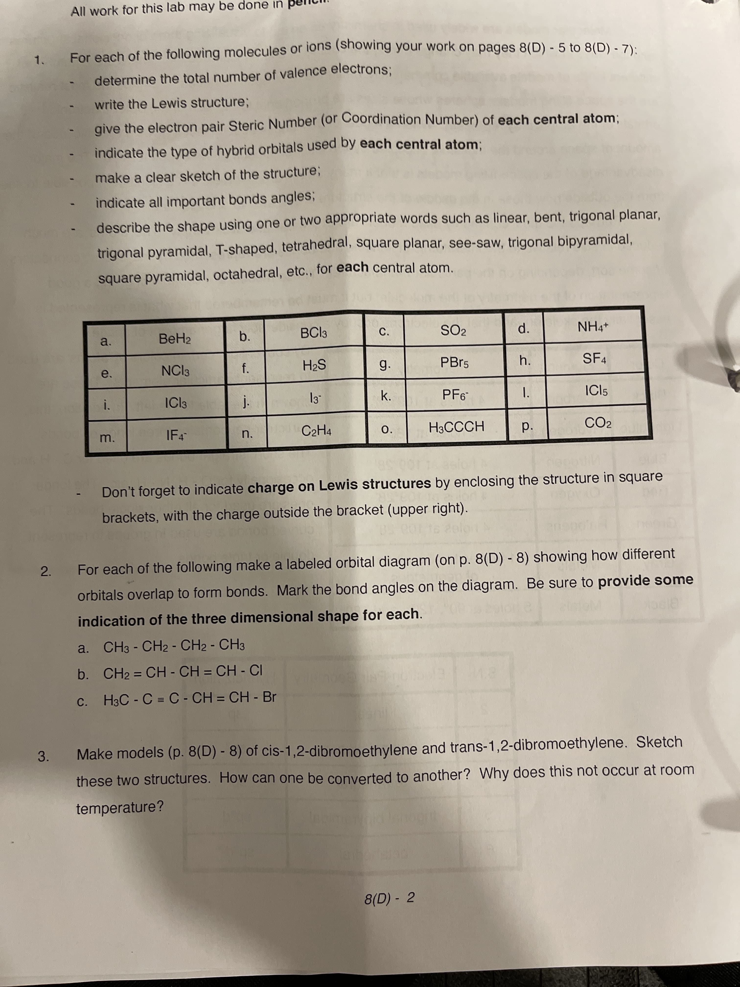 d.
Pp.
1.
e.
All work for this lab may be done in
For each of the following molecules or ions (Showing your work on pages 8(D) - 5 to 8(D) - 7):
1.
determine the total number of valence electrons;
write the Lewis structure;
give the electron pair Steric Number (or Coordination Number) of each central atom;
indicate the type of hybrid orbitals used by each central atom:
make a clear sketch of the structure;
indicate all important bonds angles3B
describe the shape using one or two appropriate words such as linear, bent, trigonal planar,
trigonal pyramidal, T-shaped, tetrahedral, square planar, see-saw, trigonal bipyramidal,
square pyramidal, octahedral, etc., for each central atom.
BeH2
b.
BCI3
C.
SO2
a.
NCI3
f.
g.
PBP5
SF4
SH
i.
ICI3
k.
PF6-
ICI5
IF4
C2H4
O.
H3CCCH
CO2
m.
n.
Don't forget to indicate charge on Lewis structures by enclosing the structure in square
brackets, with the charge outside the bracket (upper right).
2.
For each of the following make a labeled orbital diagram (on p. 8(D) - 8) showing how different
orbitals overlap to form bonds. Mark the bond angles on the diagram. Be sure to provide some
indication of the three dimensional shape for each.
a. CH3 - CH2 - CH2 - CH3
b. CH2 = CH - CH = CH - CI
%3D
c. H3C - C = C- CH = CH - Br
3.
Make models (p. 8(D) - 8) of cis-1,2-dibromoethylene and trans-1,2-dibromoethylene. Sketch
these two structures. How can one be converted to another? Why does this not occur at room
temperature?
8(D) - 2
