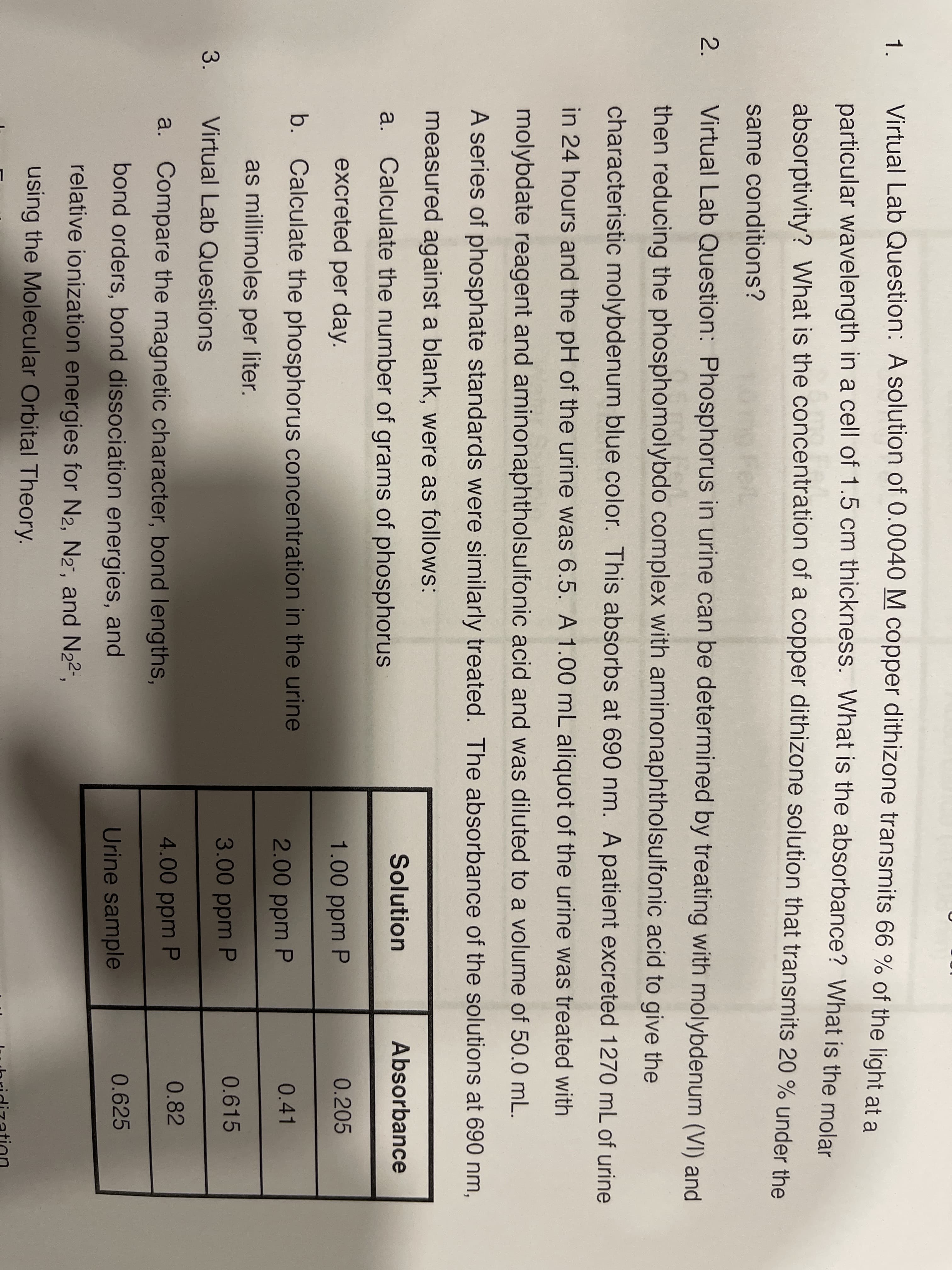 Virtual Lab Question: A solution of 0.0040 M copper dithizone transmits 66 % of the light at a
1.
particular wavelength in a cell of 1.5 cm thickness. What is the absorbance? What is the molar
absorptivity? What is the concentration of a copper dithizone solution that transmits 20 % under the
same conditions?
2.
Virtual Lab Question: Phosphorus in urine can be determined by treating with molybdenum (VI) and
then reducing the phosphomolybdo complex with aminonaphtholsulfonic acid to give the
characteristic molybdenum blue color. This absorbs at 690 nm. A patient excreted 1270 mL of urine
in 24 hours and the pH of the urine was 6.5. A 1.00 mL aliquot of the urine was treated with
molybdate reagent and aminonaphtholsulfonic acid and was diluted to a volume of 50.0 mL.
A series of phosphate standards were similarly treated. The absorbance of the solutions at 690 nm,
measured against a blank, were as follows:
Solution
Absorbance
a. Calculate the number of grams of phosphorus
excreted per day.
1.00 ppm P
0.205
b. Calculate the phosphorus concentration in the urine
2.00 ppm P
0.41
as millimoles per liter.
3.00 ppm P
0.615
3.
Virtual Lab Questions
a. Compare the magnetic character, bond lengths,
4.00 ppm P
0.82
bond orders, bond dissociation energies, and
Urine sample
0.625
relative ionization energies for N2, N2", and N22",
using the Molecular Orbital Theory.
ihridizatin
