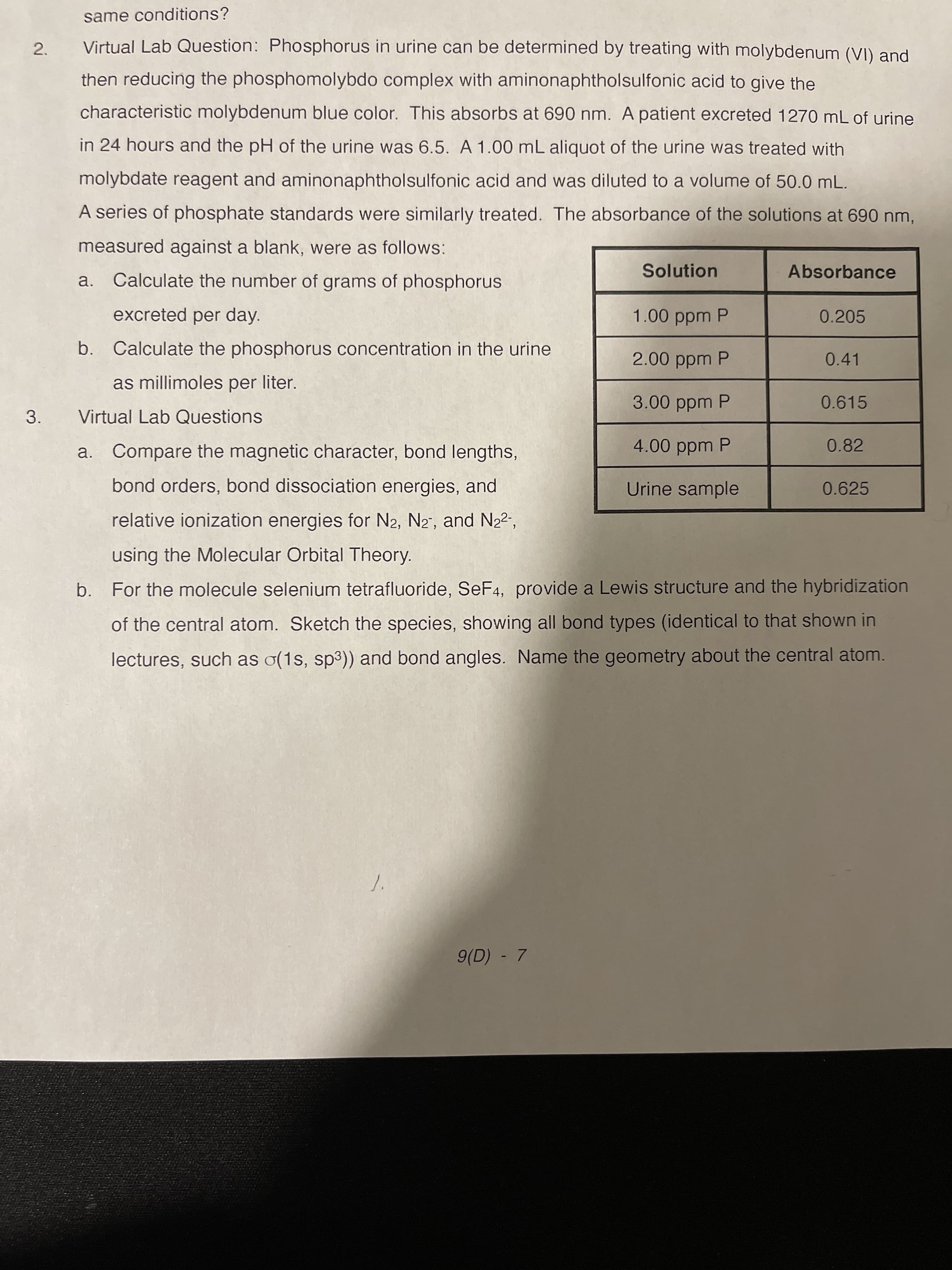 2.
same conditions?
Virtual Lab Question: Phosphorus in urine can be determined by treating with molybdenum (VI) and
then reducing the phosphomolybdo complex with aminonaphtholsulfonic acid to give the
characteristic molybdenum blue color. This absorbs at 690 nm. A patient excreted 1270 mL of urine
in 24 hours and the pH of the urine was 6.5. A 1.00 mL aliquot of the urine was treated with
molybdate reagent and aminonaphtholsulfonic acid and was diluted to a volume of 50.0 mL.
A series of phosphate standards were similarly treated. The absorbance of the solutions at 690 nm,
measured against a blank, were as follows:
Solution
Absorbance
a.
Calculate the number of grams of phosphorus
excreted per day.
1.00 ppm P
0.205
b. Calculate the phosphorus concentration in the urine
2.00 ppm P
0.41
as millimoles per liter.
3.00 ppm P
0.615
3.
Virtual Lab Questions
a. Compare the magnetic character, bond lengths,
4.00 ppm P
0.82
bond orders, bond dissociation energies, and
Urine sample
0.625
relative ionization energies for N2, N2", and N22",
using the Molecular Orbital Theory.
b. For the molecule selenium tetrafluoride, SeF4, provide a Lewis structure and the hybridization
of the central atom. Sketch the species, showing all bond types (identical to that shown in
lectures, such as o(1s, sp3)) and bond angles. Name the geometry about the central atom.
9(D) - 7
