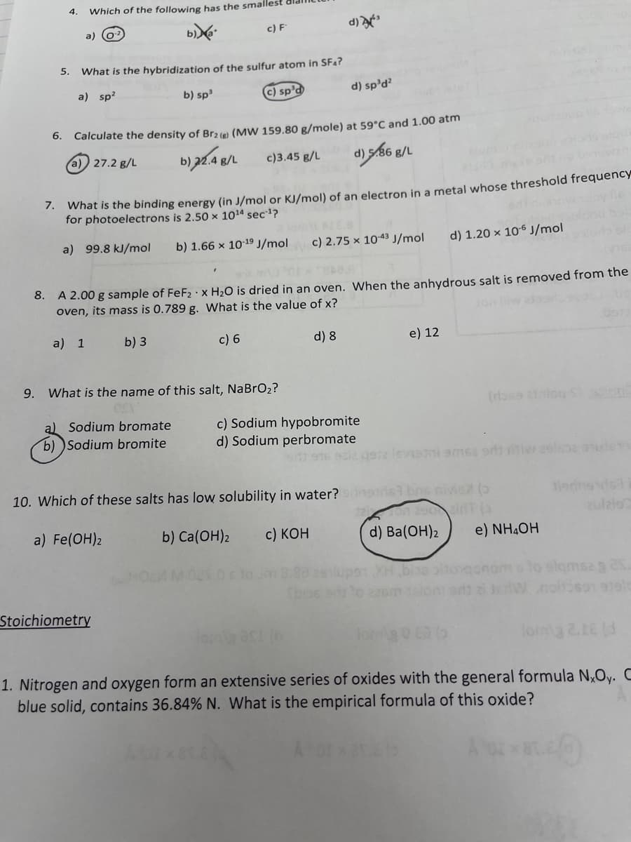 4.
Which of the following has the smallest
a) (o?
c) F
d)
5.
What is the hybridization of the sulfur atom in SF4?
a) sp?
b) sp
c) sp'd
d) sp'd?
6. Calculate the density of Br3e (MW 159.80 g/mole) at 59°C and 1.00 atm
a) 27.2 g/L
c)3.45 g/L
d) s86 g/L
What is the binding energy (in J/mol or KJ/mol) of an electron in a metal whose threshold frequency
for photoelectrons is 2.50 × 1014 sec?
7.
a) 99.8 kJ/mol
b) 1.66 x 1019 J/mol
c) 2.75 x 10-43 J/mol
d) 1.20 x 10-6 J/mol
8. A 2.00 g sample of FeF2 · x H2O is dried in an oven. When the anhydrous salt is removed from the
oven, its mass is 0.789 g. What is the value of x?
Jon
a) 1
b) 3
c) 6
d) 8
e) 12
9. What is the name of this salt, NaBrO2?
a) Sodium bromate
b) Sodium bromite
c) Sodium hypobromite
d) Sodium perbromate
e2 levismi smse orls iv 29l62 ouleT
10. Which of these salts has low solubility in water?
I bns nivie ()
1 290ir
d) Ba(ОН)2
ulzlo
a) Fe(OH)2
b) Ca(OH)2
c) КОН
e) NH4OH
Stoichiometry
lorg 0 Ca (o
lorma 2.16 (d
1. Nitrogen and oxygen form an extensive series of oxides with the general formula N,Oy. C
blue solid, contains 36.84% N. What is the empirical formula of this oxide?
