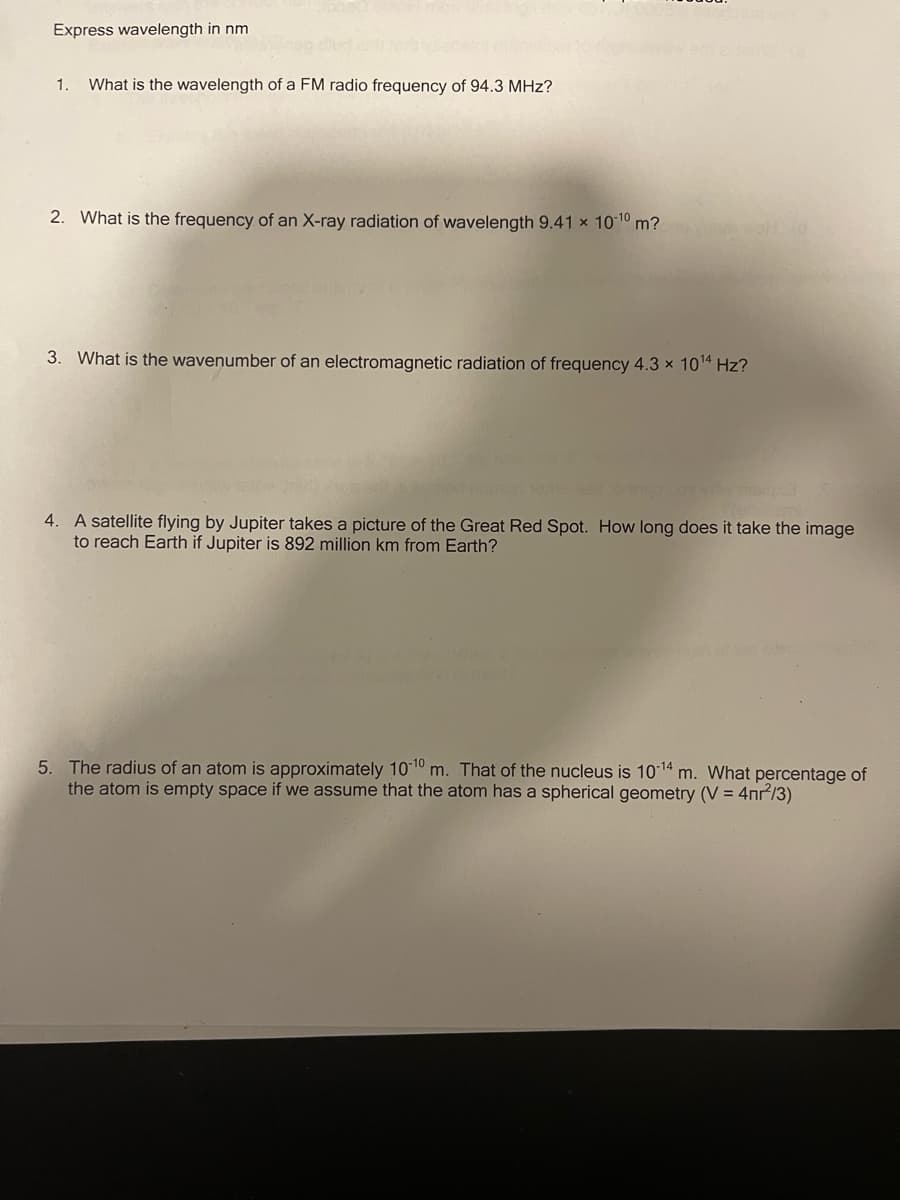 Express wavelength in nm
1.
What is the wavelength of a FM radio frequency of 94.3 MHz?
2. What is the frequency of an X-ray radiation of wavelength 9.41 x 1010 m?
3. What is the wavenumber of an electromagnetic radiation of frequency 4.3 x 1014 Hz?
4. A satellite flying by Jupiter takes a picture of the Great Red Spot. How long does it take the image
to reach Earth if Jupiter is 892 million km from Earth?
5. The radius of an atom is approximately 1010 m. That of the nucleus is 10 14 m. What percentage of
the atom is empty space if we assume that the atom has a spherical geometry (V = 4nr/3)
