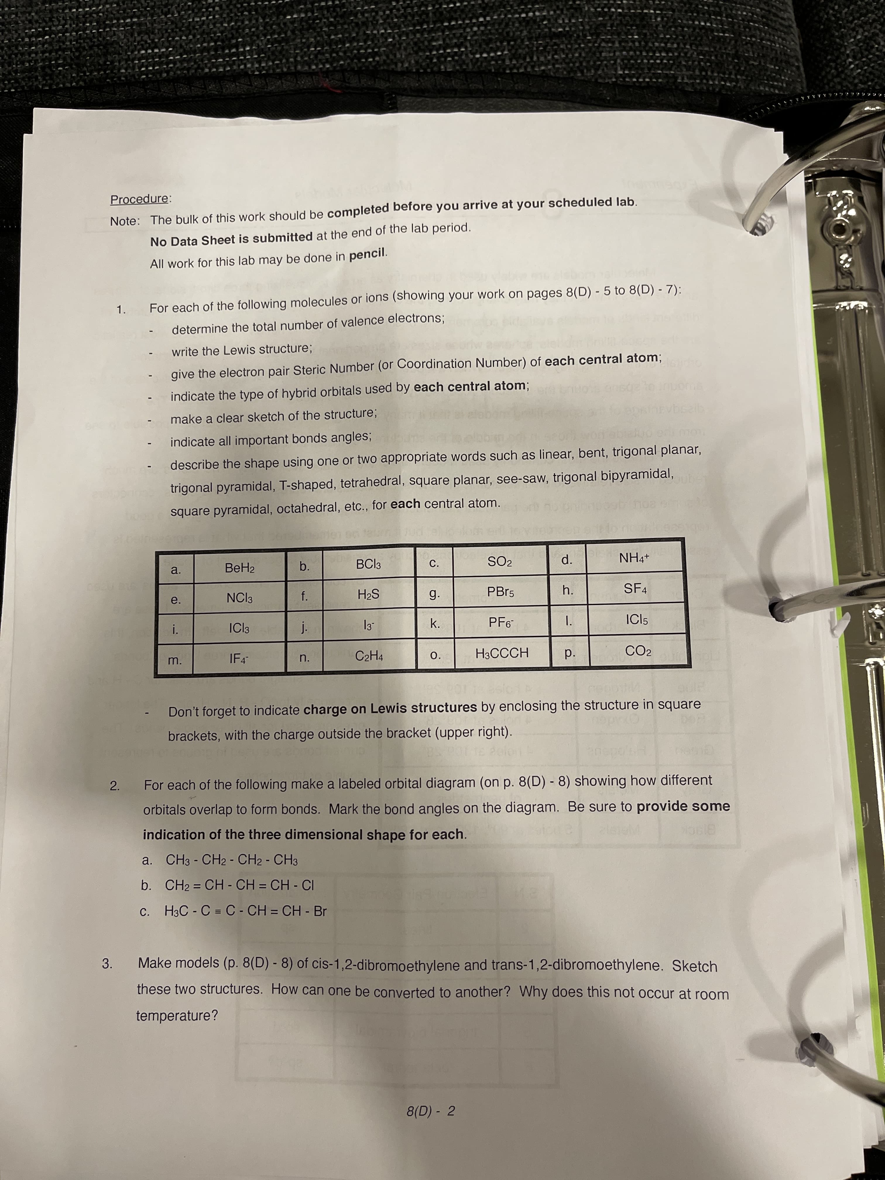 1.
a.
2.
3.
Procedure:
Note: The bulk of this work should be completed before you arrive at your scheduled lab.
No Data Sheet is submitted at the end of the lab period.
All work for this lab may be done in pencil.
1.
For each of the following molecules or ions (showing your work on pages 8(D) - 5 to 8(D) - 7):
determine the total number of valence electrons;
write the Lewis structure;
give the electron pair Steric Number (or Coordination Number) of each central atom;
indicate the type of hybrid orbitals used by each central atom;
make a clear sketch of the structure;
indicate all important bonds angles;
describe the shape using one or two appropriate words such as linear, bent, trigonal planar,
trigonal pyramidal, T-shaped, tetrahedral, square planar, see-saw, trigonal bipyramidal,
square pyramidal, octahedral, etc., for each central atom.
b.
BCI3
C.
SO2
a.
++HN
d.
NCI3
f.
g.
PBP5
h.
SF4
SH
i.
ICI3
PF6
ICI5
IF4-
n.
C2H4
O.
H3CCCH
CO2
Don't forget to indicate charge on Lewis structures by enclosing the structure in square
brackets, with the charge outside the bracket (upper right).
For each of the following make a labeled orbital diagram (on p. 8(D) - 8) showing how different
orbitals overlap to form bonds. Mark the bond angles on the diagram. Be sure to provide some
indication of the three dimensional shape for each.
B1SCK
a. CH3 - CH2 - CH2 - CH3
b. CH2 = CH - CH = CH - CI
c. H3C - C = C- CH = CH - Br
Make models (p. 8(D) - 8) of cis-1,2-dibromoethylene and trans-1,2-dibromoethylene. Sketch
these two structures. How can one be converted to another? Why does this not occur at room
temperature?
8(D) - 2
