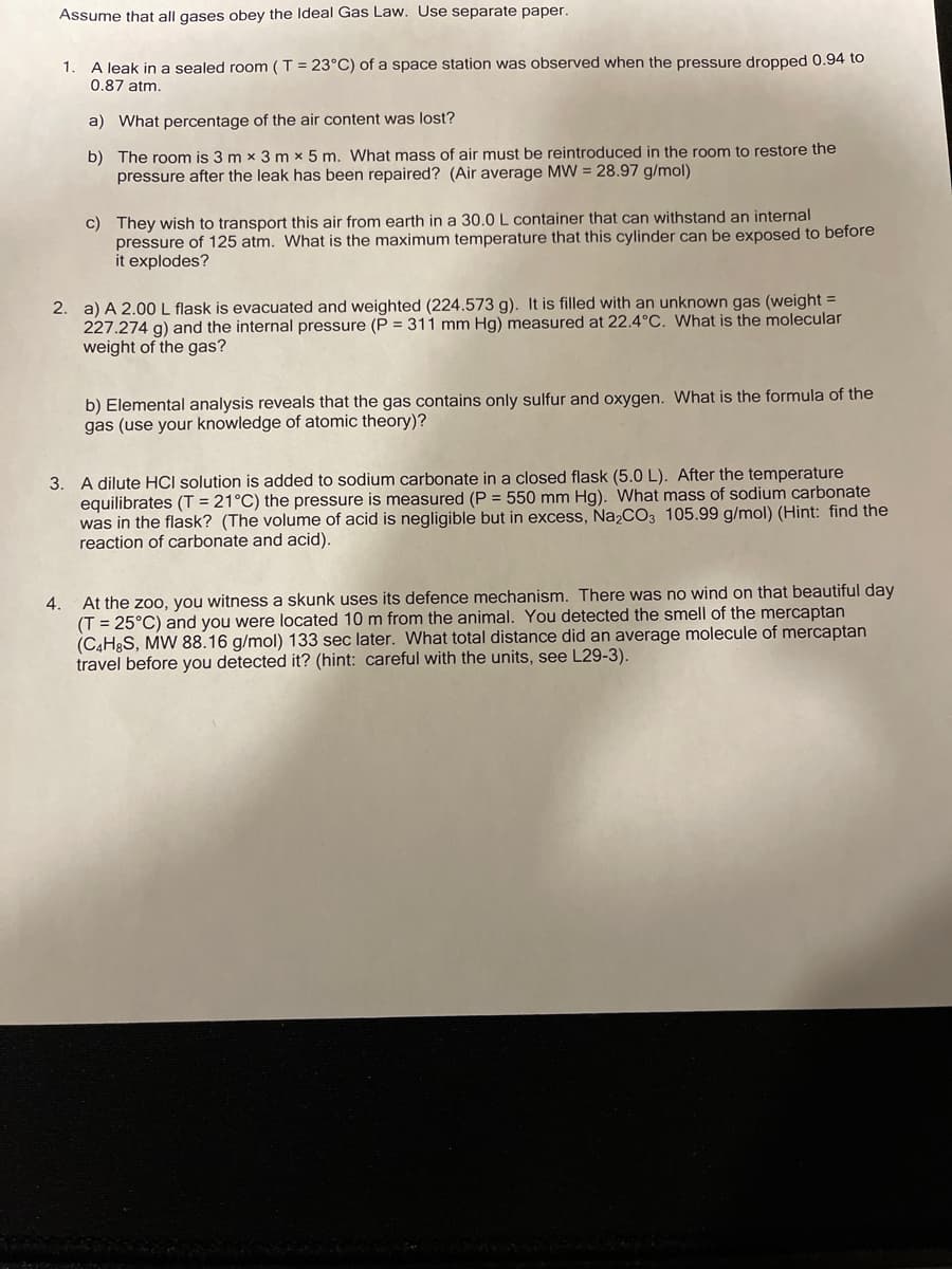 Assume that all gases obey the Ideal Gas Law. Use separate paper.
A leak in a sealed room (T = 23°C) of a space station was observed when the pressure dropped 0.94 to
0.87 atm.
1.
a) What percentage of the air content was lost?
b) The room is 3 m x 3 m x 5 m. What mass of air must be reintroduced in the room to restore the
pressure after the leak has been repaired? (Air average MW = 28.97 g/mol)
c) They wish to transport this air from earth in a 30.0L container that can withstand an internal
pressure of 125 atm. What is the maximum temperature that this cylinder can be exposed to before
it explodes?
2. a) A 2.00L flask is evacuated and weighted (224.573 g). It is filled with an unknown gas (weight =
227.274 g) and the internal pressure (P = 311 mm Hg) measured at 22.4°C. What is the molecular
weight of the gas?
b) Elemental analysis reveals that the gas contains only sulfur and oxygen. What is the formula of the
gas (use your knowledge of atomic theory)?
3. A dilute HCI solution is added to sodium carbonate in a closed flask (5.0 L). After the temperature
equilibrates (T = 21°C) the pressure is measured (P = 550 mm Hg). What mass of sodium carbonate
was in the flask? (The volume of acid is negligible but in excess, Na,CO3 105.99 g/mol) (Hint: find the
reaction of carbonate and acid).
At the zoo, you witness a skunk uses its defence mechanism. There was no wind on that beautiful day
(T = 25°C) and you were located 10 m from the animal. You detected the smell of the mercaptan
(C,HgS, MW 88.16 g/mol) 133 sec later. What total distance did an average molecule of mercaptan
travel before you detected it? (hint: careful with the units, see L29-3).
4.
