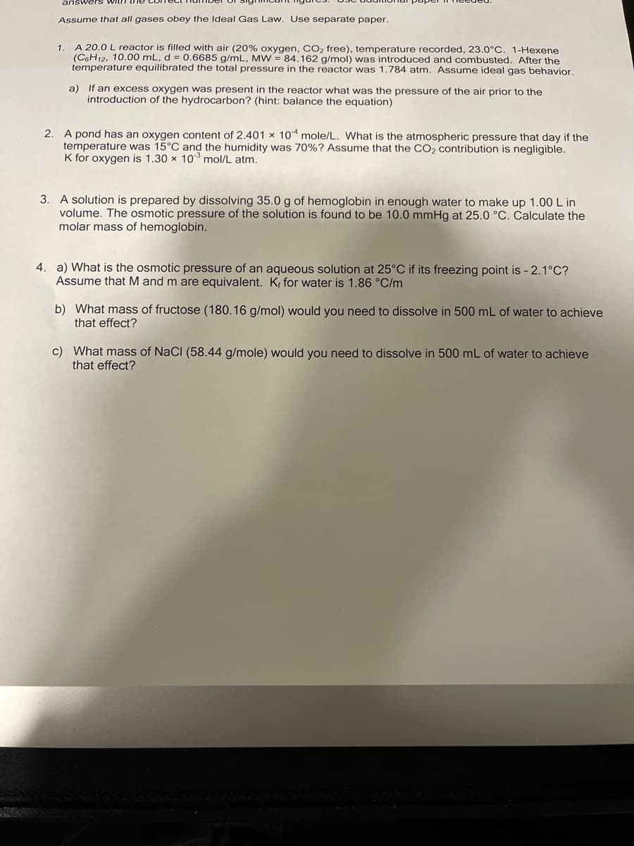 answers withh
Assume that all gases obey the Ideal Gas Law. Use separate paper.
1
A 20.0 L reactor is filled with air (20% oxygen, CO2 free), temperature recorded, 23.0°C. 1-Hexene
(C6H12, 10.00 mL, d = 0.6685 g/mL, MW = 84.162 g/mol) was introduced and combusted. After the
temperature equilibrated the total pressure in the reactor was 1.784 atm. Assume ideal gas behavior.
a) If an excess oxygen was present in the reactor what was the pressure of the air prior to the
introduction of the hydrocarbon? (hint: balance the equation)
2. A pond has an oxygen content of 2.401 x 10 mole/L. What is the atmospheric pressure that day if the
temperature was 15°C and the humidity was 70%? Assume that the CO2 contribution is negligible.
K for oxygen is 1.30 x 10*3 mol/L atm.
3. A solution is prepared by dissolving 35.0 g of hemoglobin in enough water to make up 1.00 L in
volume. The osmotic pressure of the solution is found to be 10.0 mmHg at 25.0 °C. Calculate the
molar mass of hemoglobin.
4. a) What is the osmotic pressure of an aqueous solution at 25°C if its freezing point is - 2.1°C?
Assume that M and m are equivalent. K; for water is 1.86 °C/m
b) What mass of fructose (180.16 g/mol) would you need to dissolve in 500 mL of water to achieve
that effect?
c) What mass of NaCl (58.44 g/mole) would you need to dissolve in 500 mL of water to achieve
that effect?
