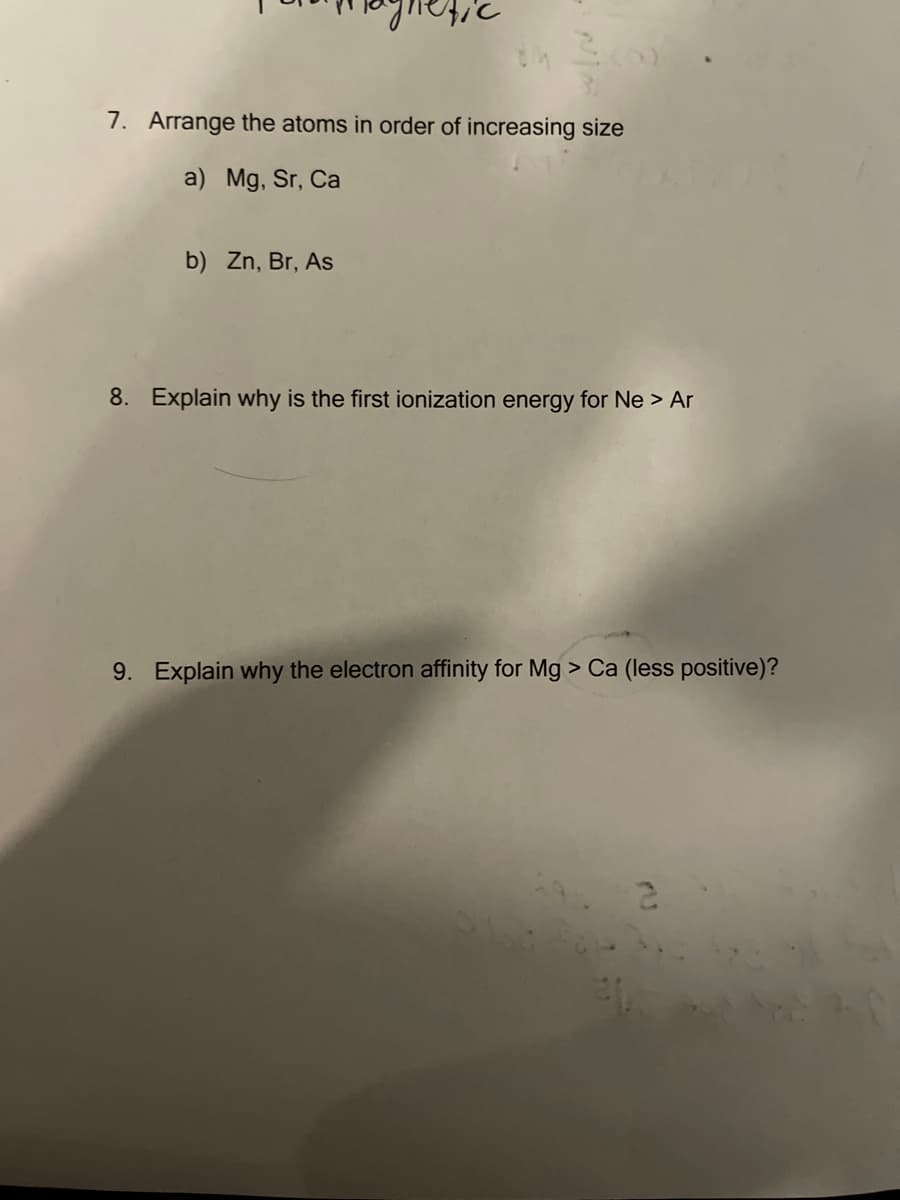 7. Arrange the atoms in order of increasing size
a) Mg, Sr, Ca
b) Zn, Br, As
8. Explain why is the first ionization energy for Ne > Ar
9. Explain why the electron affinity for Mg > Ca (less positive)?
