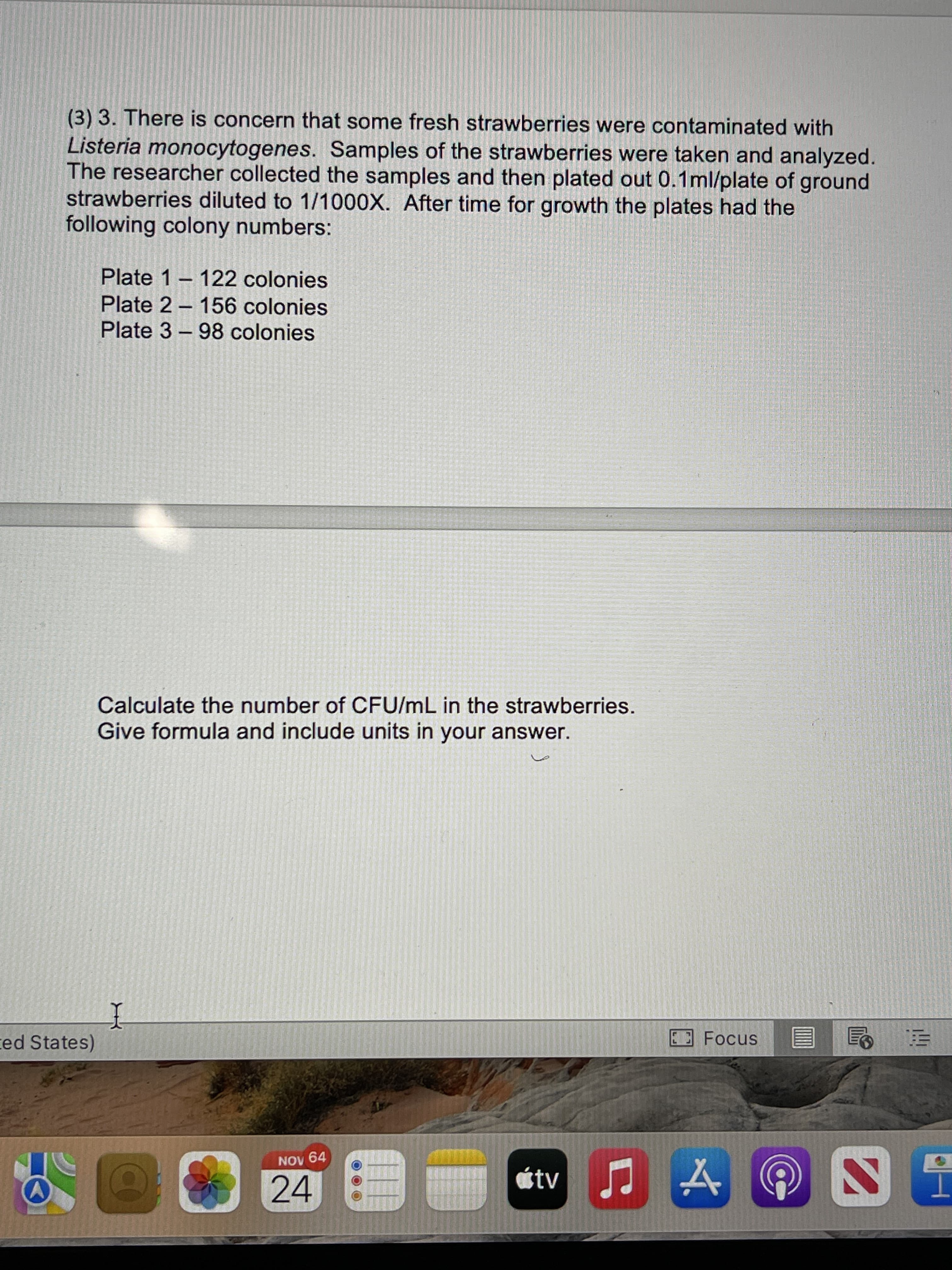 (3) 3. There is concern that some fresh strawberries were contaminated with
Listeria monocytogenes. Samples of the strawberries were taken and analyzed.
The researcher collected the samples and then plated out 0.1ml/plate of ground
strawberries diluted to 1/1000X. After time for growth the plates had the
following colony numbers:
Plate 1 – 122 colonies
Plate 2 – 156 colonies
Plate 3 - 98 colonies
Calculate the number of CFU/mL in the strawberries.
Give formula and include units in your answer.
Focus
ed States)
D9 AON
átv
24
T
