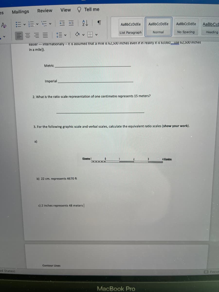 es Mailings
ed States)
Review View
13-15
Metric
a)
Imperial
Tell me
A
b) 22 cm. represents 4670 ft
Ev
easier internationally-it is assumed that a mile is 62,500 inches even if in reality it is 63360....use 62,500 inches
in a mile]).
Contour Lines
¶
2. What is the ratio scale representation of one centimetre represents 15 meters?
Kilometres 1
c) 2 inches represents 48 meters |
v
AaBbCcDdEe
List Paragraph
3. For the following graphic scale and verbal scales, calculate the equivalent ratio scales (show your work).
0
AaBbCcDdEe
CHE
MacBook Pro
Normal
3
AaBb CcDdEe
No Spacing
4 Kilomètres
AaBbCcL
Heading
Focus
