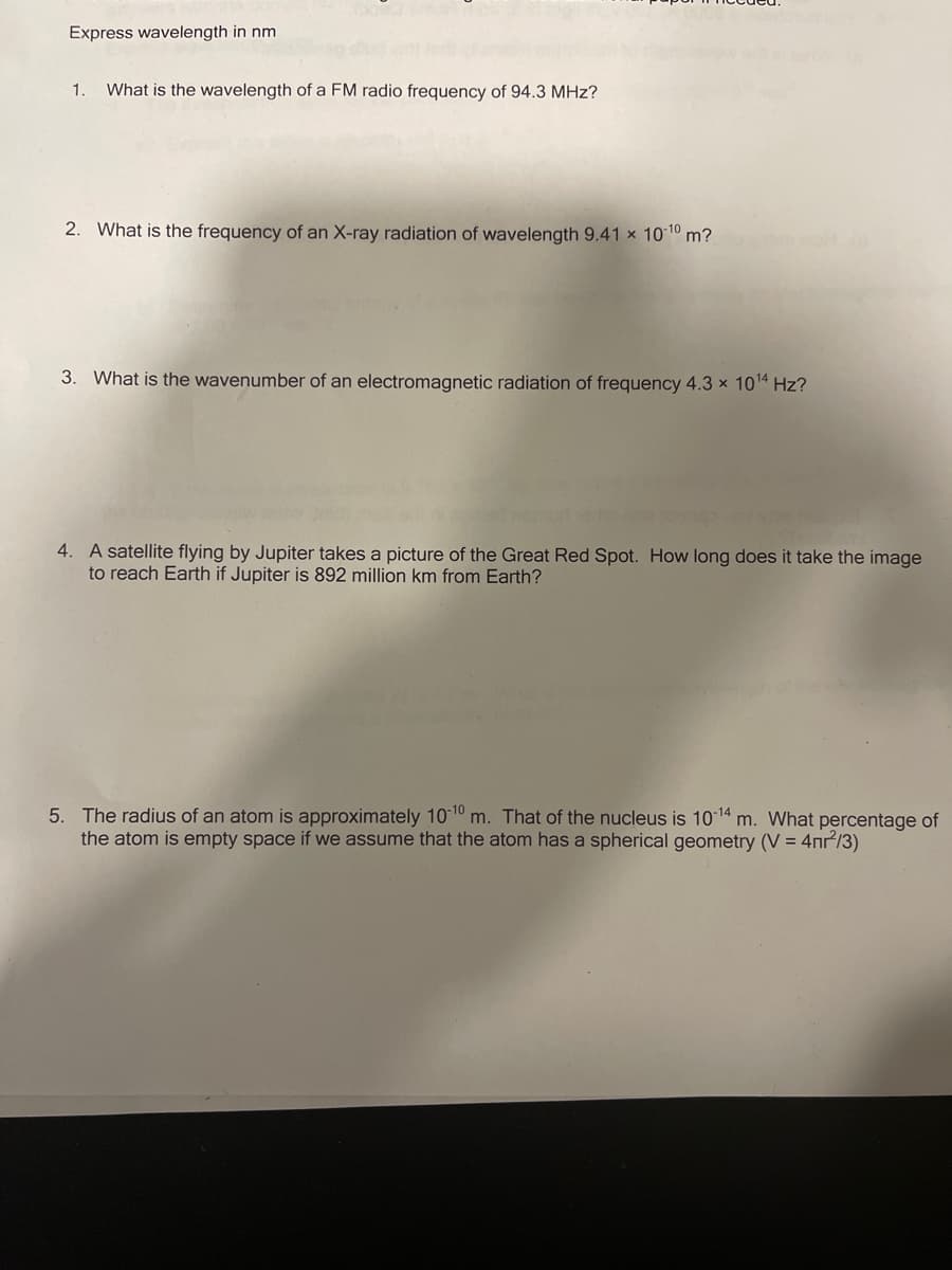 Express wavelength in nm
1.
What is the wavelength of a FM radio frequency of 94.3 MHz?
2. What is the frequency of an X-ray radiation of wavelength 9.41 x 10 10 m?
3. What is the wavenumber of an electromagnetic radiation of frequency 4.3 × 1014 Hz?
4. A satellite flying by Jupiter takes a picture of the Great Red Spot. How long does it take the image
to reach Earth if Jupiter is 892 million km from Earth?
5. The radius of an atom is approximately 1010 m. That of the nucleus is 1014 m. What percentage of
the atom is empty space if we assume that the atom has a spherical geometry (V = 4nr/3)
