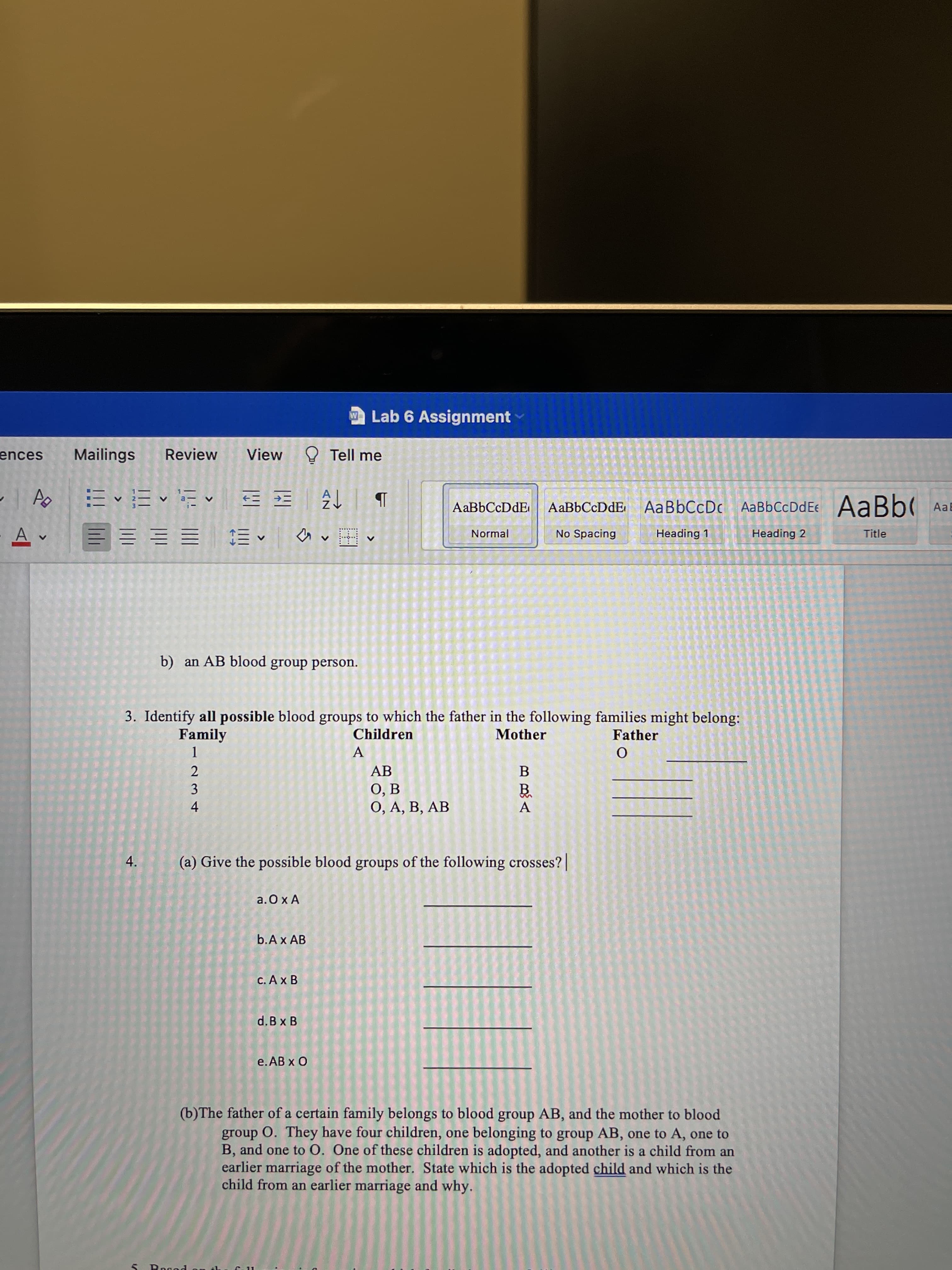 4.
Lab 6 Assignment
ences
Mailings
Review
View
O Tell me
AaBbCcDdE AaBbCcDc AaBbCcDdEe AaBb( AaE
^三 三三三三
= E E E
Normal
No Spacing
Heading 1
Heading 2
Title
b) an AB blood group person.
3. Identify all possible blood groups to which the father in the following families might belong:
Family
Children
Mother
Father
A
3.
O, A, B, AB
4.
A.
(a) Give the possible blood groups of the following crosses?
a.Ox A
b.Ax AB
d.B x B
e. AB x O
(b)The father of a certain family belongs to blood group AB, and the mother to blood
group O. They have four children, one belonging to group AB, one to A, one to
B, and one to O. One of these children is adopted, and another is a child from an
earlier marriage of the mother. State which is the adopted child and which is the
child from an earlier marriage and why.
Bogod
11
